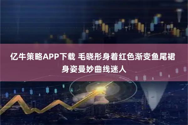 亿牛策略APP下载 毛晓彤身着红色渐变鱼尾裙 身姿曼妙曲线迷人
