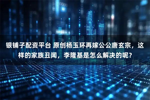 银铺子配资平台 原创杨玉环再嫁公公唐玄宗，这样的家族丑闻，李隆基是怎么解决的呢？