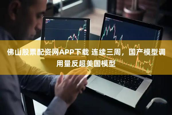 佛山股票配资网APP下载 连续三周，国产模型调用量反超美国模型