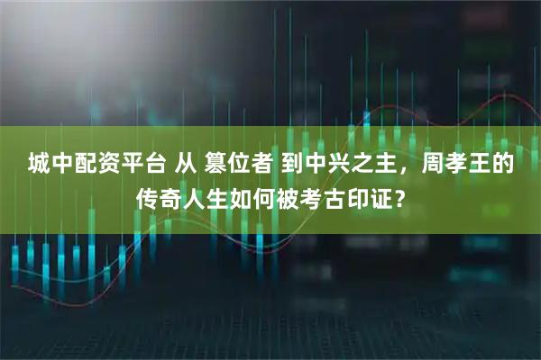 城中配资平台 从 篡位者 到中兴之主，周孝王的传奇人生如何被考古印证？