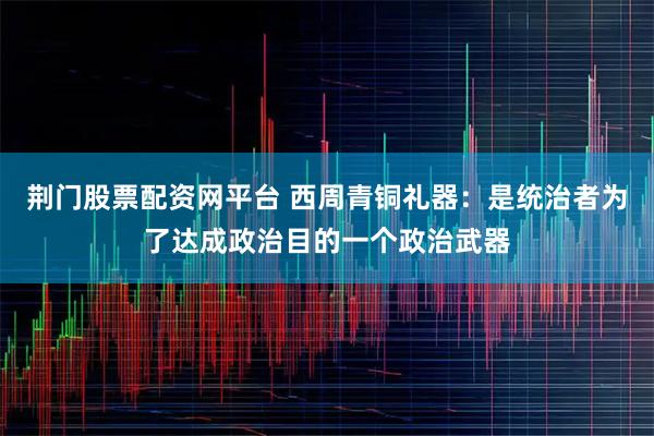 荆门股票配资网平台 西周青铜礼器：是统治者为了达成政治目的一个政治武器
