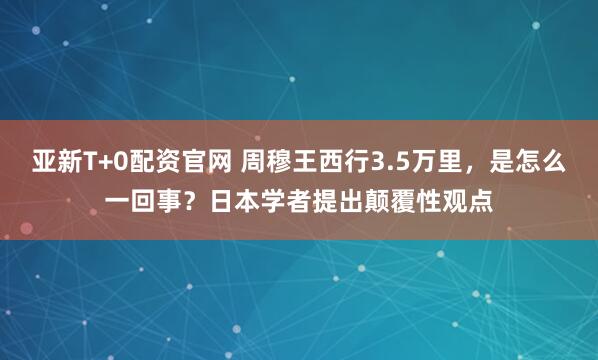 亚新T+0配资官网 周穆王西行3.5万里，是怎么一回事？日本学者提出颠覆性观点
