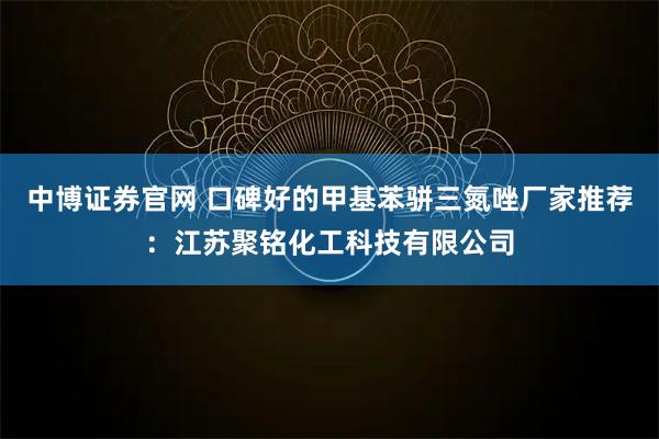 中博证券官网 口碑好的甲基苯骈三氮唑厂家推荐：江苏聚铭化工科技有限公司