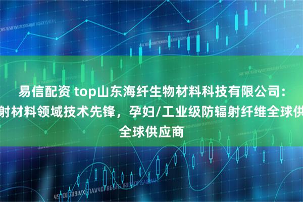 易信配资 top山东海纤生物材料科技有限公司：防辐射材料领域技术先锋，孕妇/工业级防辐射纤维全球供应商