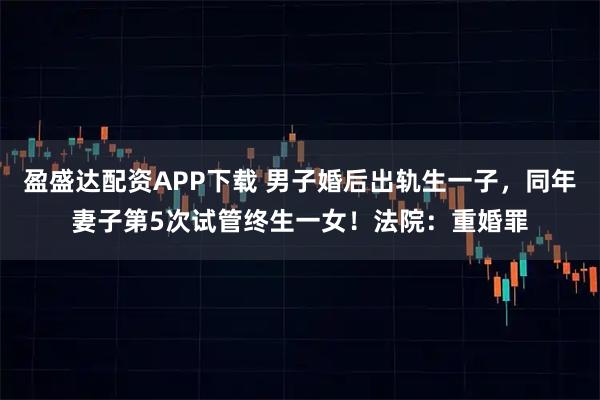盈盛达配资APP下载 男子婚后出轨生一子，同年妻子第5次试管终生一女！法院：重婚罪