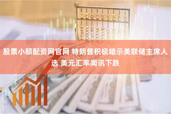 股票小额配资网官网 特朗普积极暗示美联储主席人选 美元汇率闻讯下跌