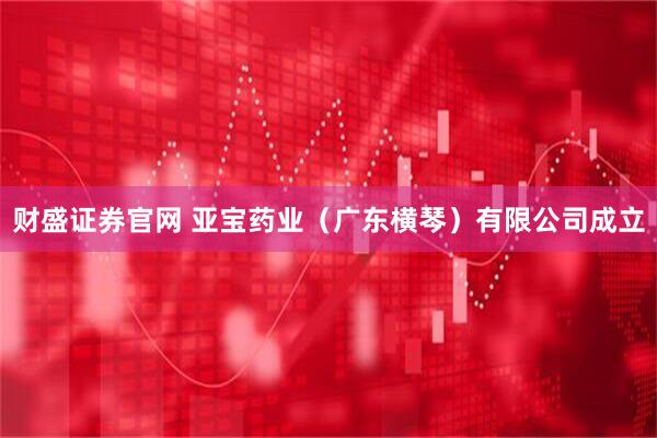 财盛证券官网 亚宝药业（广东横琴）有限公司成立