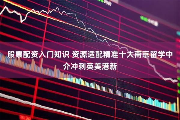 股票配资入门知识 资源适配精准十大南京留学中介冲刺英美港新