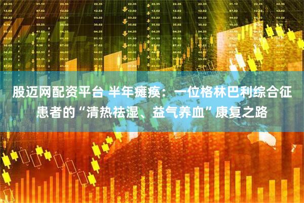 股迈网配资平台 半年瘫痪：一位格林巴利综合征患者的“清热祛湿、益气养血”康复之路